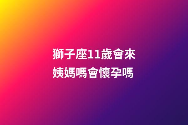 獅子座11歲會來姨媽嗎會懷孕嗎-第1張-星座運勢-玄機派