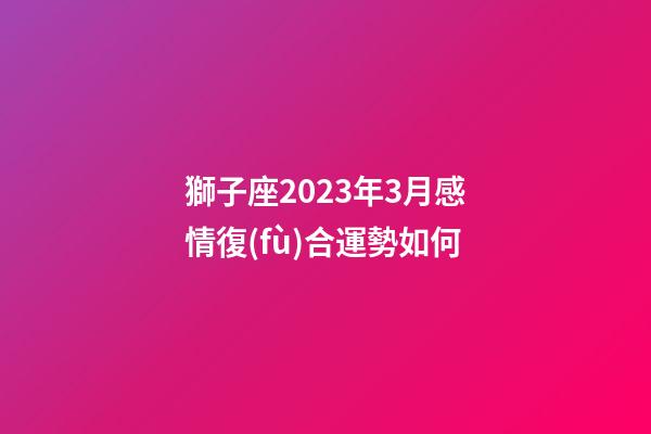 獅子座2023年3月感情復(fù)合運勢如何-第1張-星座運勢-玄機(jī)派
