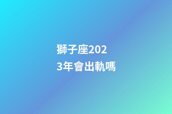 獅子座2023年會出軌嗎-第1張-星座運勢-玄機派