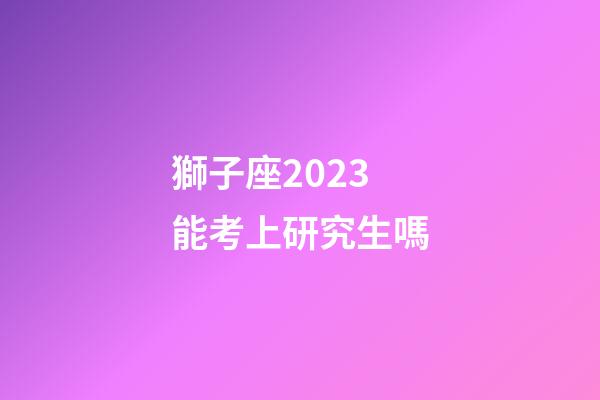 獅子座2023能考上研究生嗎-第1張-星座運勢-玄機派