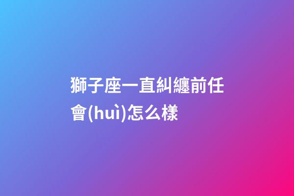 獅子座一直糾纏前任會(huì)怎么樣-第1張-星座運(yùn)勢-玄機(jī)派