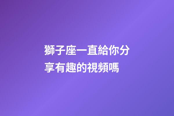 獅子座一直給你分享有趣的視頻嗎-第1張-星座運勢-玄機派