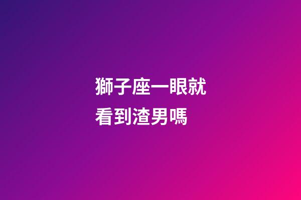 獅子座一眼就看到渣男嗎-第1張-星座運(yùn)勢(shì)-玄機(jī)派