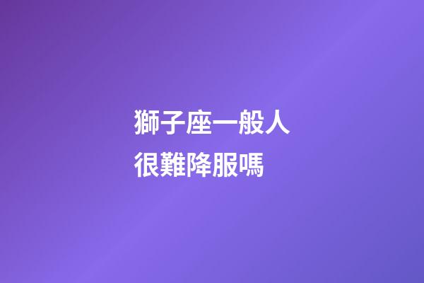 獅子座一般人很難降服嗎-第1張-星座運勢-玄機派