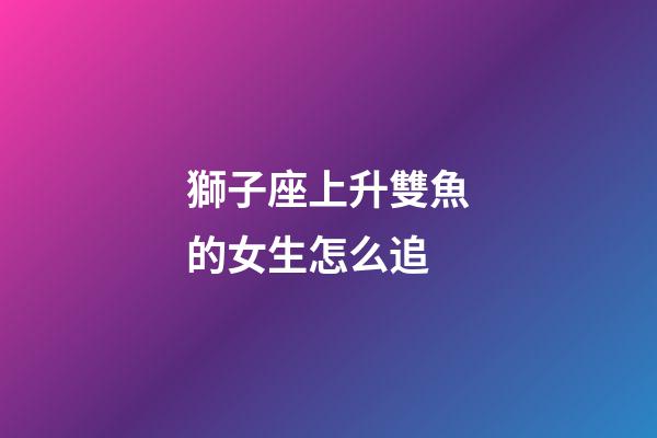 獅子座上升雙魚的女生怎么追-第1張-星座運勢-玄機派