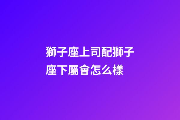 獅子座上司配獅子座下屬會怎么樣-第1張-星座運勢-玄機派