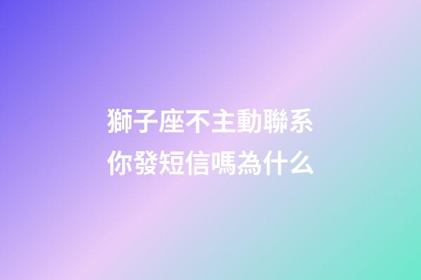 獅子座不主動聯系你發短信嗎為什么-第1張-星座運勢-玄機派