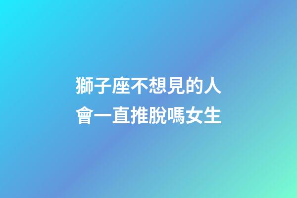 獅子座不想見的人會一直推脫嗎女生-第1張-星座運勢-玄機派