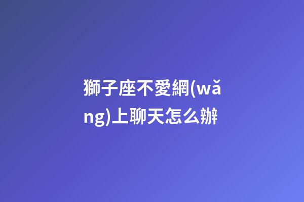 獅子座不愛網(wǎng)上聊天怎么辦-第1張-星座運勢-玄機派