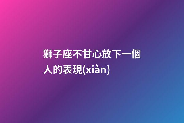 獅子座不甘心放下一個人的表現(xiàn)-第1張-星座運(yùn)勢-玄機(jī)派