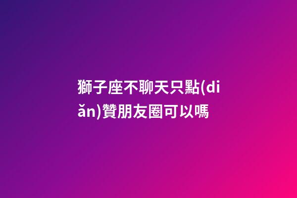 獅子座不聊天只點(diǎn)贊朋友圈可以嗎-第1張-星座運(yùn)勢(shì)-玄機(jī)派