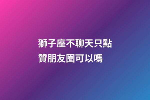 獅子座不聊天只點贊朋友圈可以嗎-第1張-星座運勢-玄機(jī)派