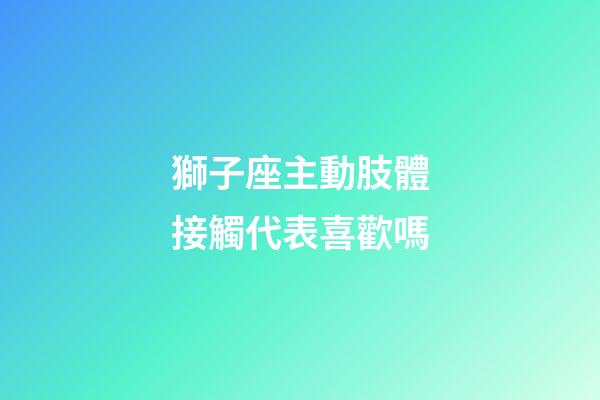 獅子座主動肢體接觸代表喜歡嗎-第1張-星座運勢-玄機派