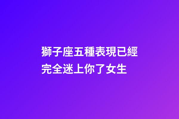 獅子座五種表現已經完全迷上你了女生-第1張-星座運勢-玄機派