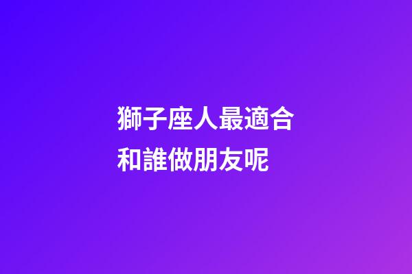 獅子座人最適合和誰做朋友呢-第1張-星座運勢-玄機派