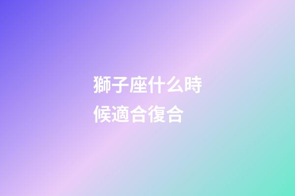 獅子座什么時候適合復合-第1張-星座運勢-玄機派