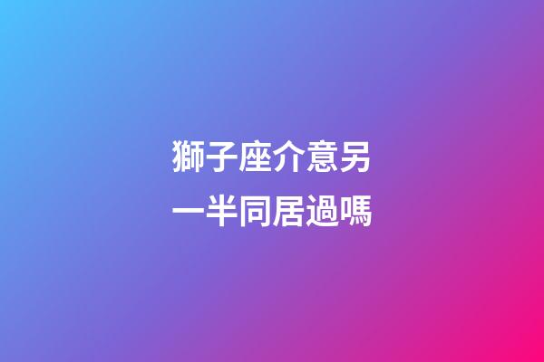 獅子座介意另一半同居過嗎-第1張-星座運(yùn)勢-玄機(jī)派