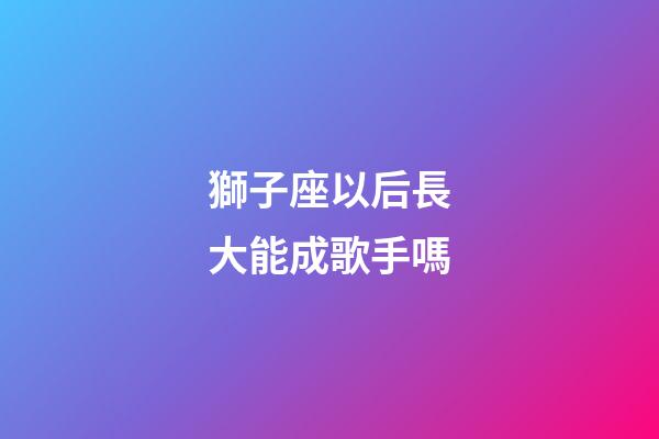 獅子座以后長大能成歌手嗎-第1張-星座運勢-玄機派