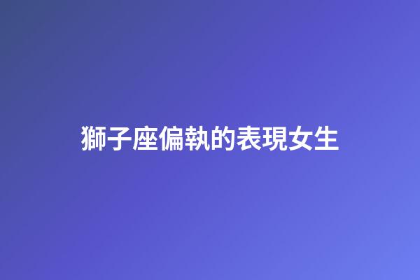 獅子座偏執的表現女生-第1張-星座運勢-玄機派