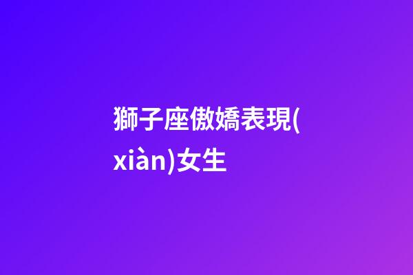 獅子座傲嬌表現(xiàn)女生-第1張-星座運(yùn)勢(shì)-玄機(jī)派