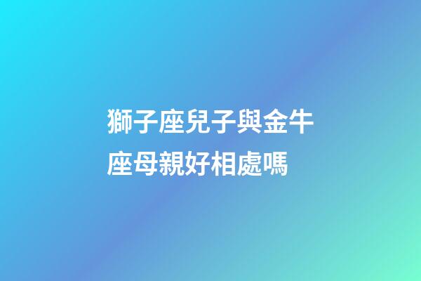 獅子座兒子與金牛座母親好相處嗎-第1張-星座運勢-玄機派