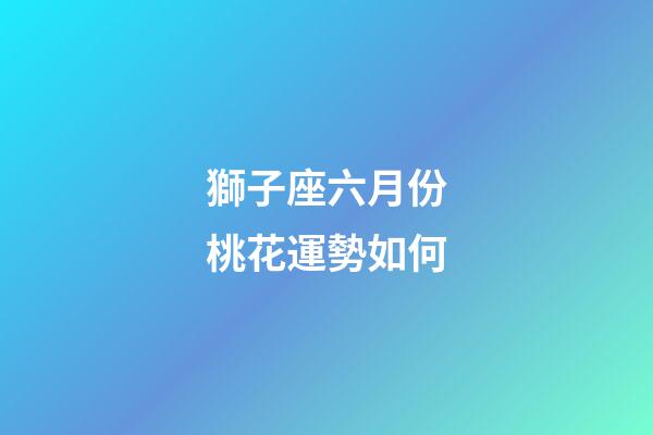 獅子座六月份桃花運勢如何-第1張-星座運勢-玄機派