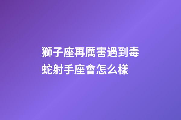 獅子座再厲害遇到毒蛇射手座會怎么樣-第1張-星座運勢-玄機派
