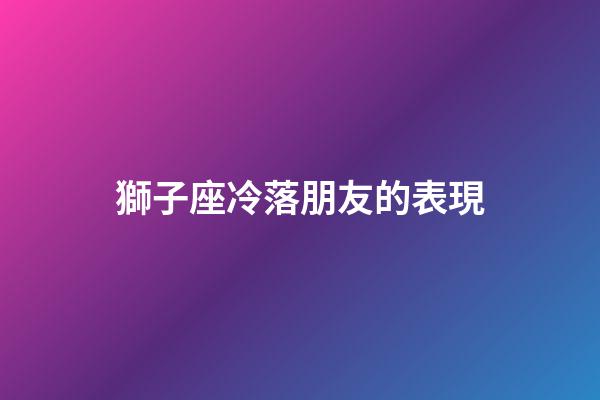 獅子座冷落朋友的表現-第1張-星座運勢-玄機派