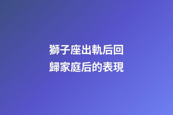 獅子座出軌后回歸家庭后的表現-第1張-星座運勢-玄機派