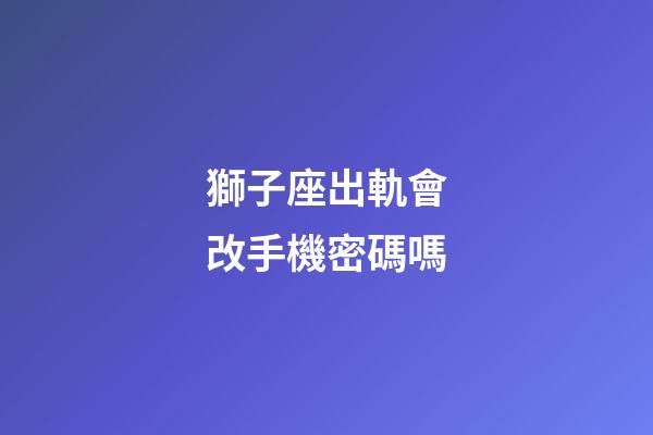 獅子座出軌會改手機密碼嗎-第1張-星座運勢-玄機派