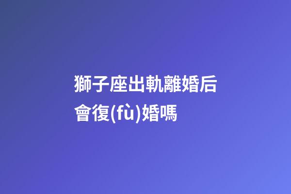 獅子座出軌離婚后會復(fù)婚嗎-第1張-星座運勢-玄機派