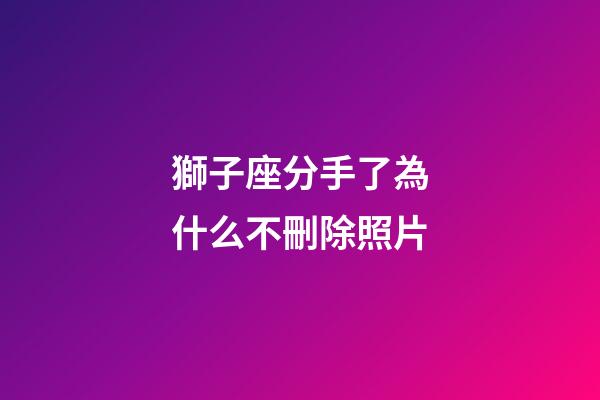 獅子座分手了為什么不刪除照片-第1張-星座運勢-玄機派