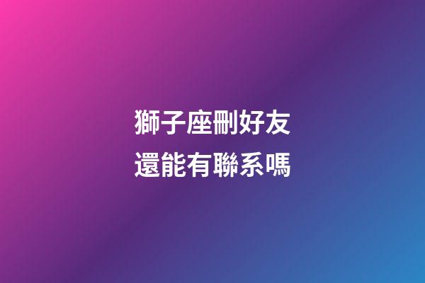 獅子座刪好友還能有聯系嗎-第1張-星座運勢-玄機派