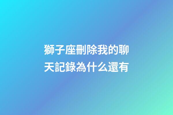 獅子座刪除我的聊天記錄為什么還有-第1張-星座運勢-玄機(jī)派