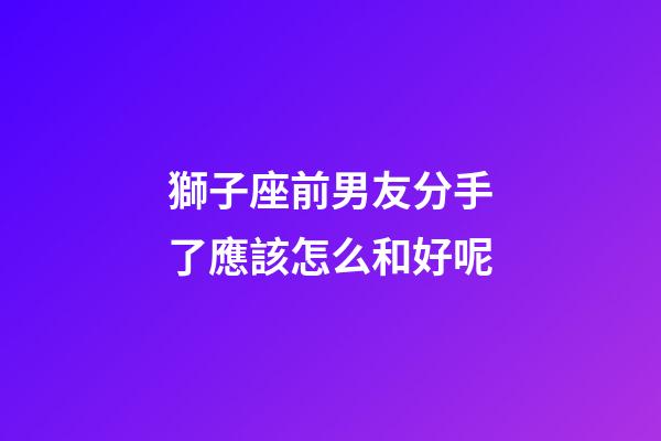 獅子座前男友分手了應該怎么和好呢-第1張-星座運勢-玄機派