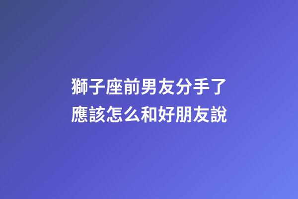獅子座前男友分手了應該怎么和好朋友說-第1張-星座運勢-玄機派