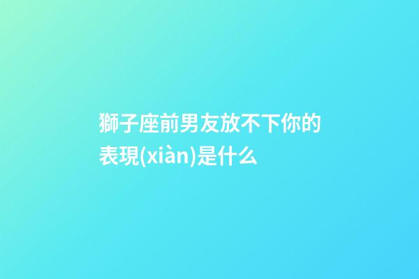 獅子座前男友放不下你的表現(xiàn)是什么-第1張-星座運(yùn)勢(shì)-玄機(jī)派
