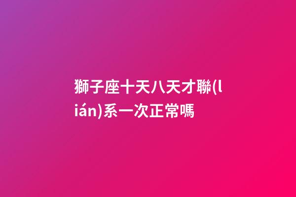 獅子座十天八天才聯(lián)系一次正常嗎
