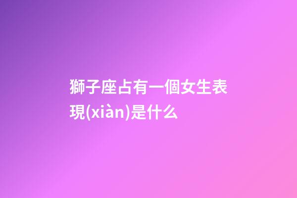獅子座占有一個女生表現(xiàn)是什么-第1張-星座運(yùn)勢-玄機(jī)派