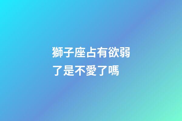 獅子座占有欲弱了是不愛了嗎-第1張-星座運勢-玄機派