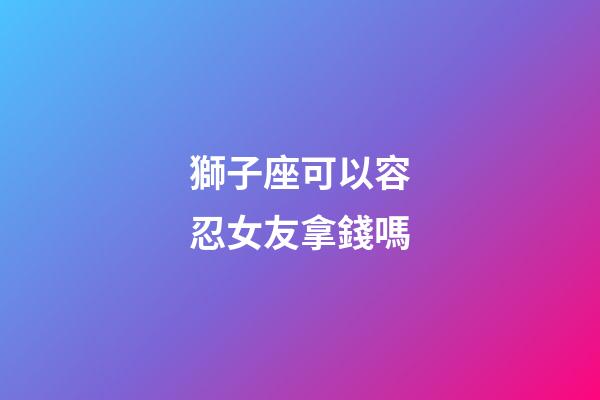 獅子座可以容忍女友拿錢嗎-第1張-星座運勢-玄機派