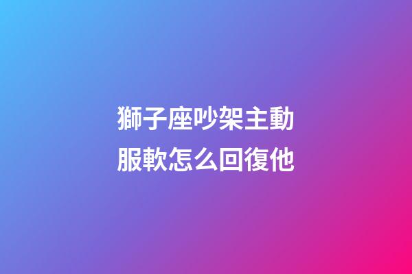 獅子座吵架主動服軟怎么回復他-第1張-星座運勢-玄機派