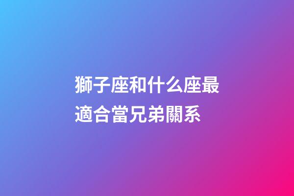 獅子座和什么座最適合當兄弟關系-第1張-星座運勢-玄機派