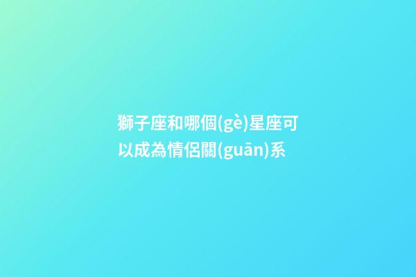 獅子座和哪個(gè)星座可以成為情侶關(guān)系-第1張-星座運(yùn)勢(shì)-玄機(jī)派