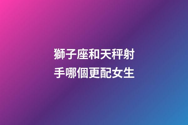 獅子座和天秤射手哪個更配女生-第1張-星座運勢-玄機派