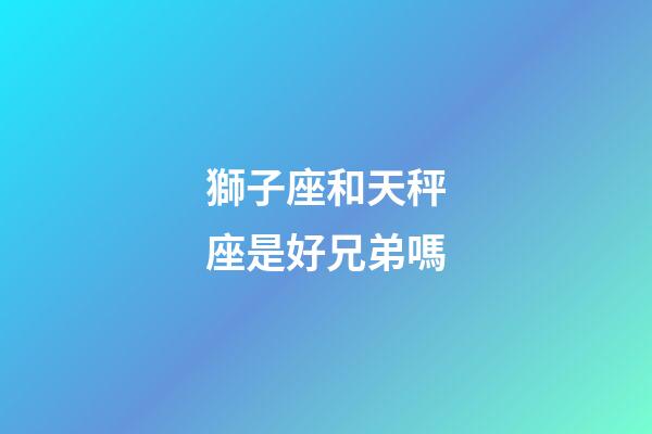 獅子座和天秤座是好兄弟嗎-第1張-星座運勢-玄機派