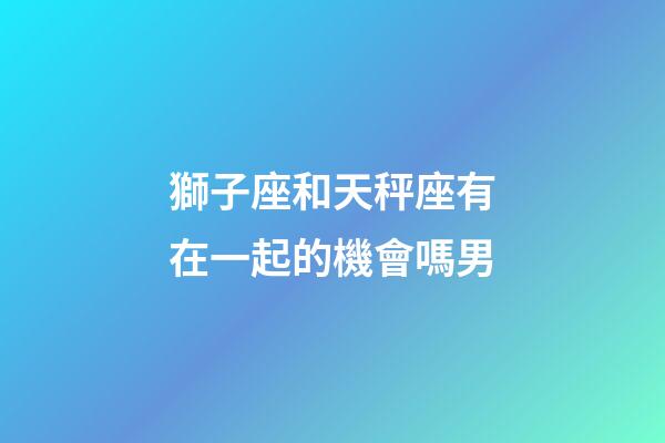 獅子座和天秤座有在一起的機會嗎男-第1張-星座運勢-玄機派