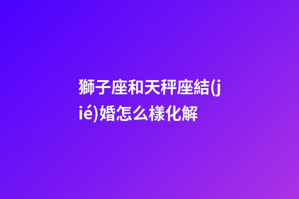 獅子座和天秤座結(jié)婚怎么樣化解-第1張-星座運勢-玄機派
