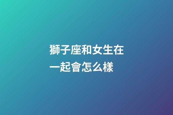 獅子座和女生在一起會怎么樣-第1張-星座運勢-玄機派