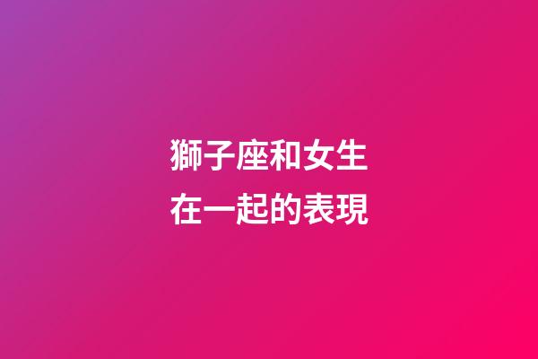 獅子座和女生在一起的表現-第1張-星座運勢-玄機派